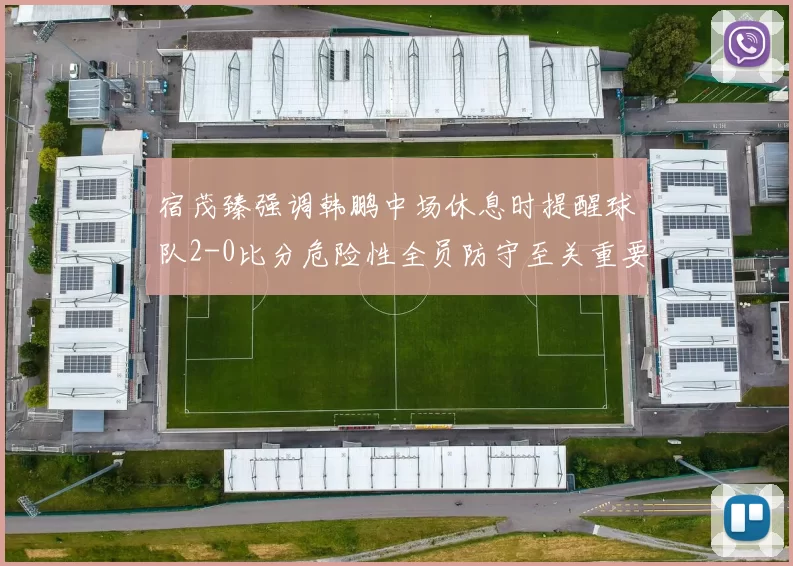 宿茂臻强调韩鹏中场休息时提醒球队2-0比分危险性全员防守至关重要
