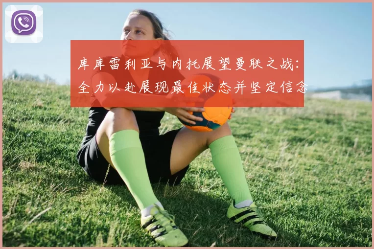 库库雷利亚与内托展望曼联之战：全力以赴展现最佳状态并坚定信念
