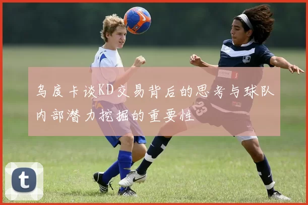 乌度卡谈KD交易背后的思考与球队内部潜力挖掘的重要性