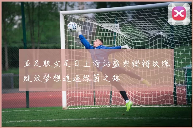 亚足联女足日上海站盛典铿锵玫瑰绽放梦想追逐绿茵之路