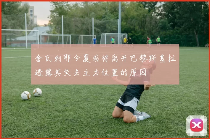 舍瓦利耶今夏或将离开巴黎斯基拉透露其失去主力位置的原因