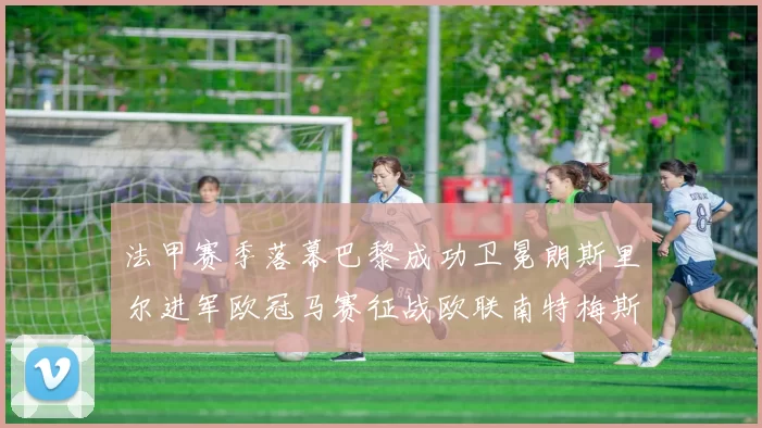 法甲赛季落幕巴黎成功卫冕朗斯里尔进军欧冠马赛征战欧联南特梅斯不幸降级