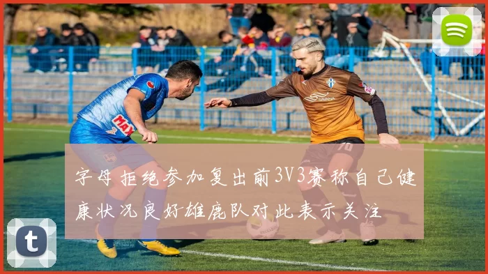 字母拒绝参加复出前3V3赛称自己健康状况良好雄鹿队对此表示关注