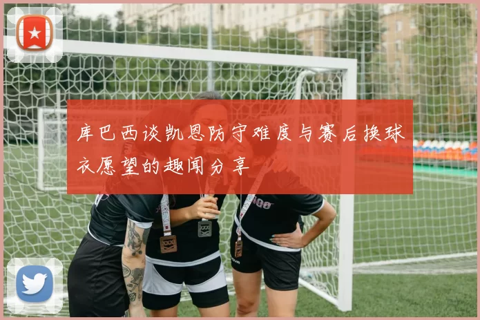 库巴西谈凯恩防守难度与赛后换球衣愿望的趣闻分享