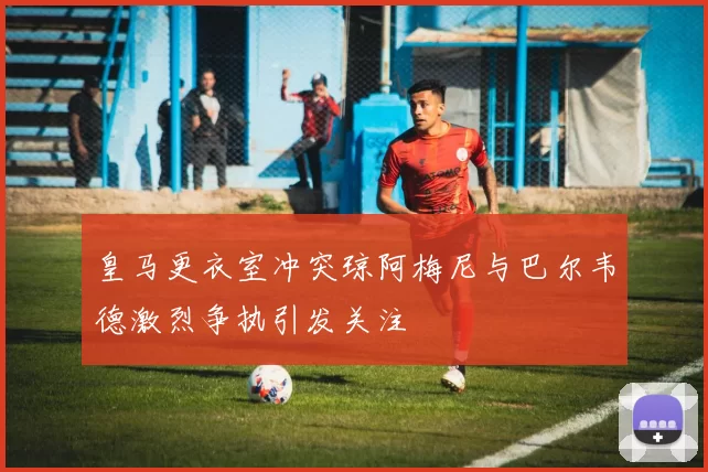 皇马更衣室冲突琼阿梅尼与巴尔韦德激烈争执引发关注