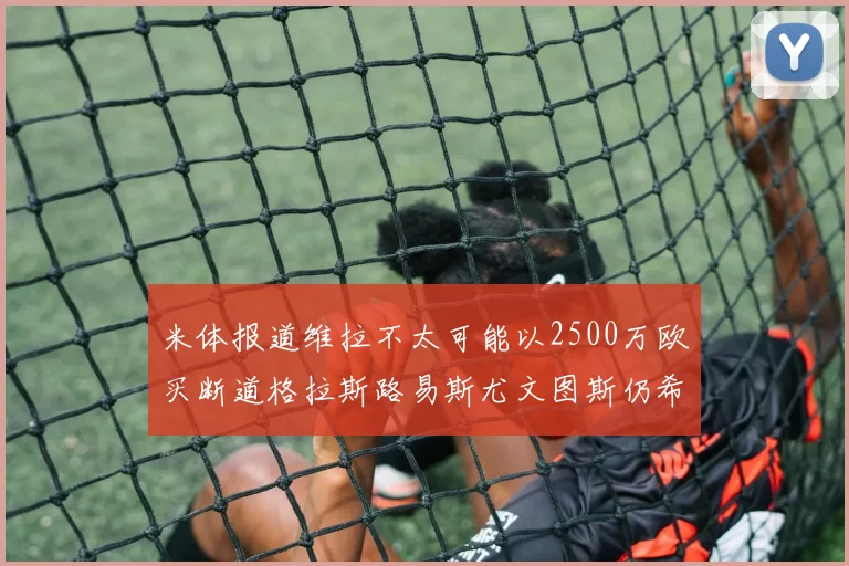 米体报道维拉不太可能以2500万欧买断道格拉斯路易斯尤文图斯仍希望出售他