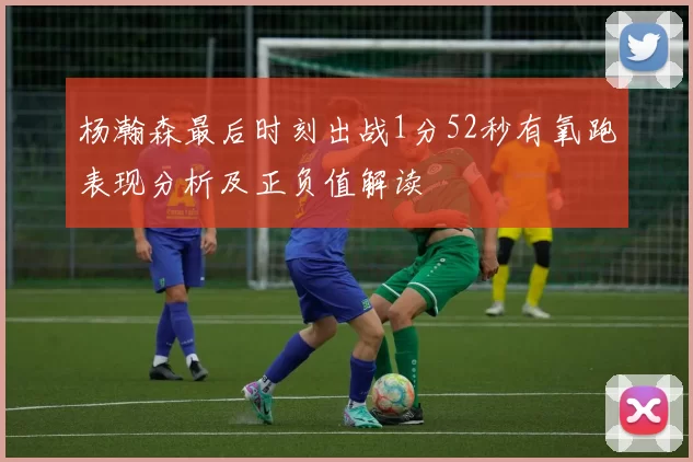 杨瀚森最后时刻出战1分52秒有氧跑表现分析及正负值解读