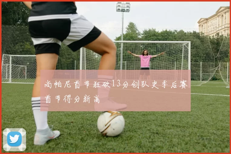 尚帕尼首节狂砍13分创队史季后赛首节得分新高
