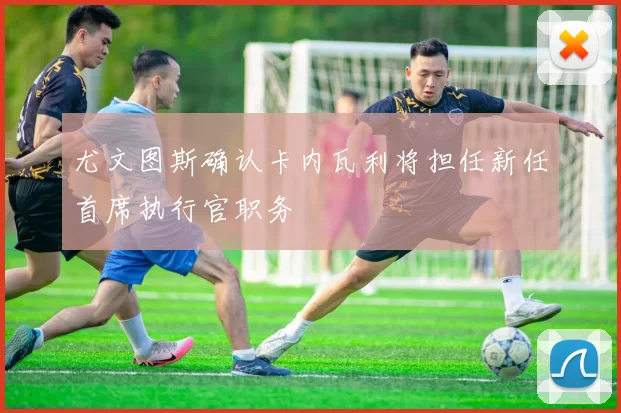 尤文图斯确认卡内瓦利将担任新任首席执行官职务