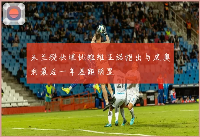 米兰现状堪忧维维亚诺指出与皮奥利最后一年差距明显