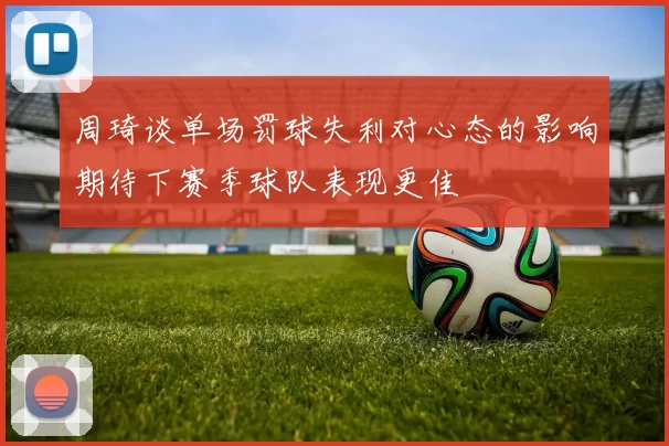 周琦谈单场罚球失利对心态的影响期待下赛季球队表现更佳