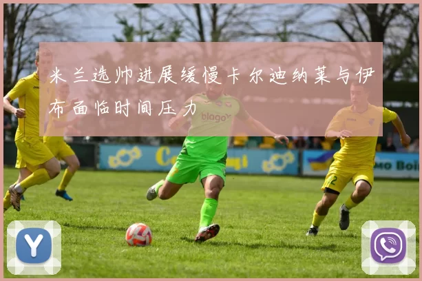 米兰选帅进展缓慢卡尔迪纳莱与伊布面临时间压力