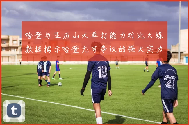 哈登与亚历山大单打能力对比火媒数据揭示哈登无可争议的强大实力