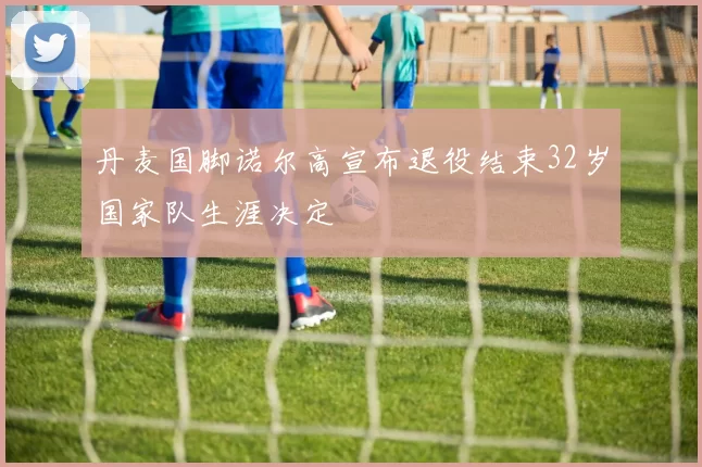 丹麦国脚诺尔高宣布退役结束32岁国家队生涯决定