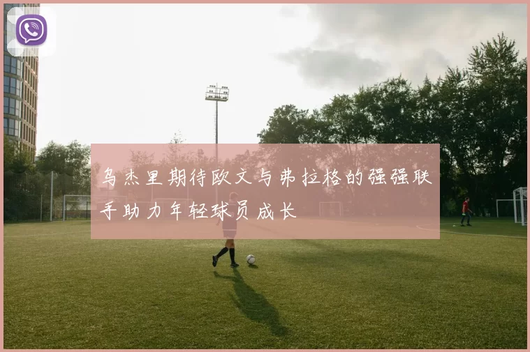 乌杰里期待欧文与弗拉格的强强联手助力年轻球员成长